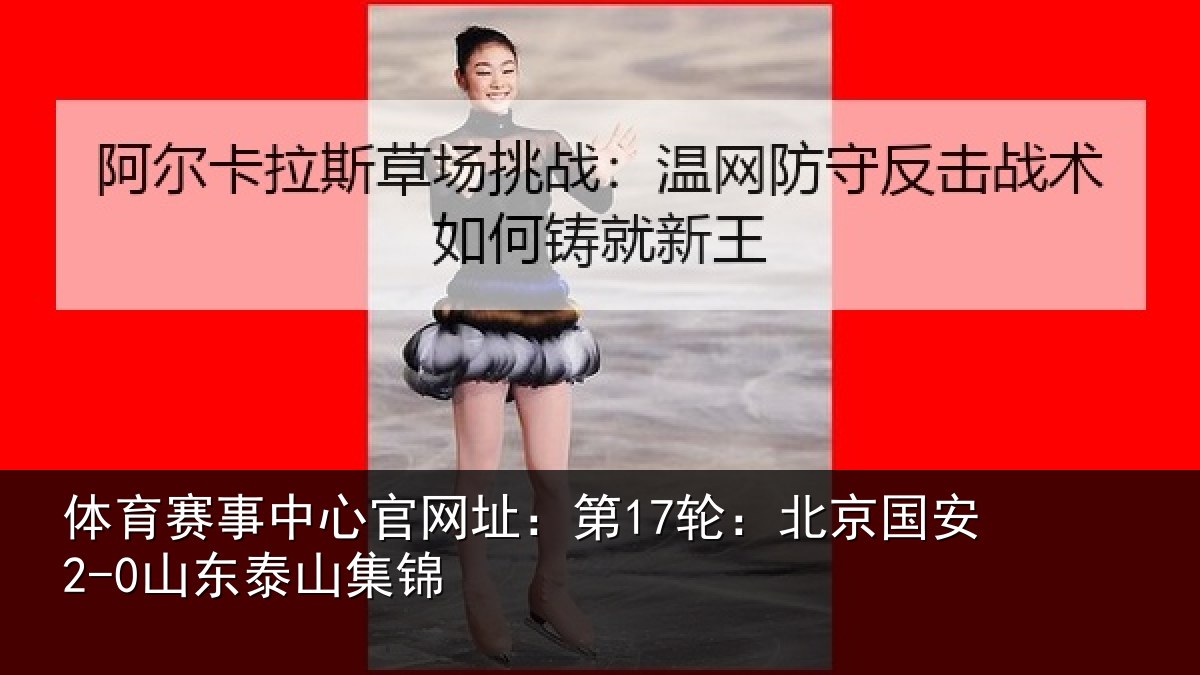 体育赛事中心官网址:第17轮:北京国安2-0山东泰山集锦